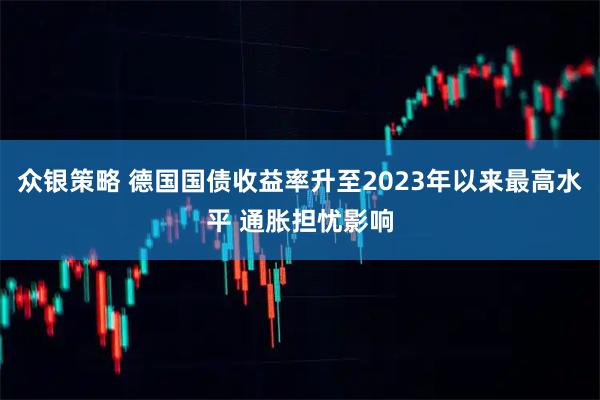 众银策略 德国国债收益率升至2023年以来最高水平 通胀担忧影响