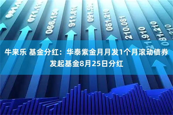 牛来乐 基金分红:华泰紫金月月发1个月滚动债券发起基金8月25日分红