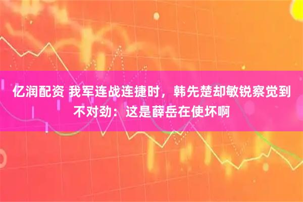 亿润配资 我军连战连捷时,韩先楚却敏锐察觉到不对劲:这是薛岳在使坏啊