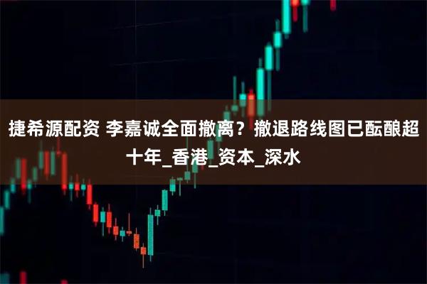 捷希源配资 李嘉诚全面撤离？撤退路线图已酝酿超十年_香港_资本_深水