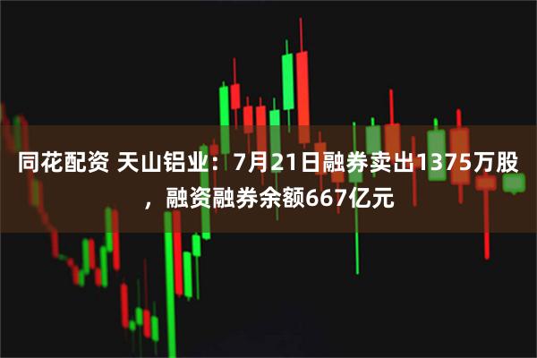 同花配资 天山铝业：7月21日融券卖出1375万股，融资融券余额667亿元