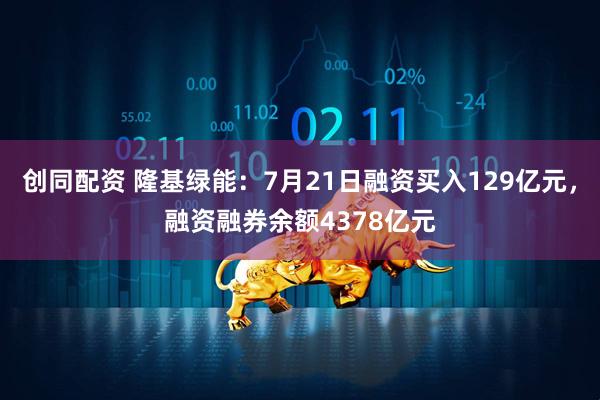 创同配资 隆基绿能：7月21日融资买入129亿元，融资融券余额4378亿元