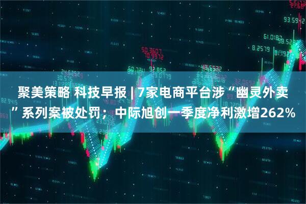 聚美策略 科技早报 | 7家电商平台涉“幽灵外卖”系列案被处罚；中际旭创一季度净利激增262%