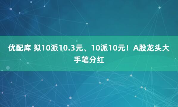 优配库 拟10派10.3元、10派10元！A股龙头大手笔分红